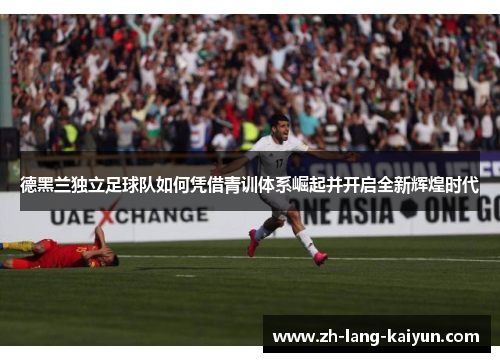 德黑兰独立足球队如何凭借青训体系崛起并开启全新辉煌时代 德黑兰独立足球队如何凭借青训体系崛起并开启全新辉煌时代