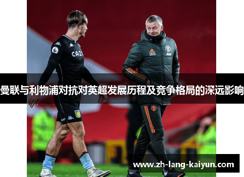 曼联与利物浦对抗对英超发展历程及竞争格局的深远影响 曼联与利物浦对抗对英超发展历程及竞争格局的深远影响