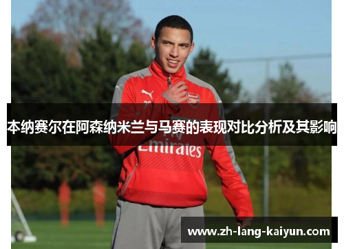 本纳赛尔在阿森纳米兰与马赛的表现对比分析及其影响 本纳赛尔在阿森纳米兰与马赛的表现对比分析及其影响
