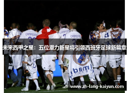 未来西甲之星：五位潜力新星将引领西班牙足球新篇章