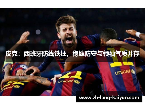皮克:西班牙防线铁柱,稳健防守与领袖气质并存 皮克:西班牙防线铁柱,稳健防守与领袖气质并存