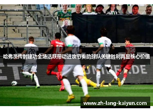 哈弗茨传射建功全场活跃带动进攻节奏助球队关键胜利再显核心价值 哈弗茨传射建功全场活跃带动进攻节奏助球队关键胜利再显核心价值