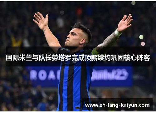 国际米兰与队长劳塔罗完成顶薪续约巩固核心阵容 国际米兰与队长劳塔罗完成顶薪续约巩固核心阵容