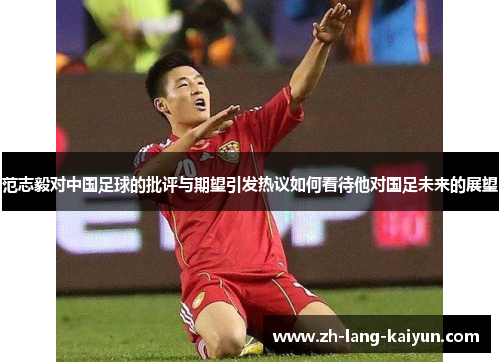 范志毅对中国足球的批评与期望引发热议如何看待他对国足未来的展望