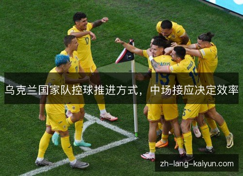 乌克兰国家队控球推进方式,中场接应决定效率 乌克兰国家队控球推进方式,中场接应决定效率